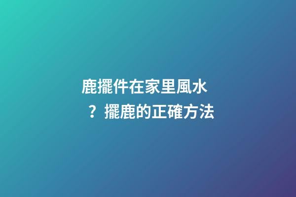 鹿擺件在家里風水？擺鹿的正確方法